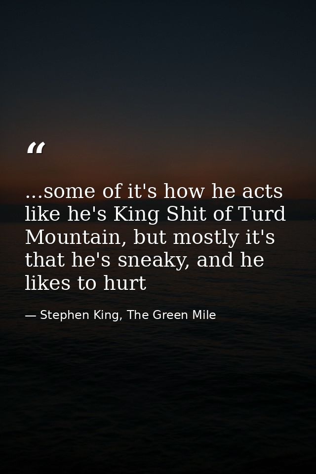 ...some of it's how he acts like he's King Shit of Turd Mountain, but mostly it's that he's sneaky, and he likes to hurt — Stephen King, The Green Mile