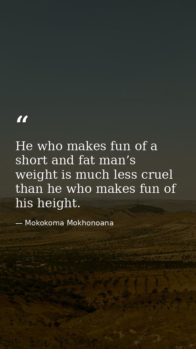 He who makes fun of a short and fat man’s weight is much less cruel than he who makes fun of his height. — Mokokoma Mokhonoana