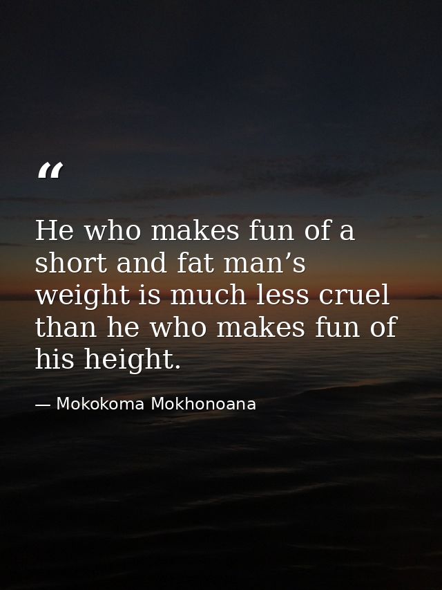 He who makes fun of a short and fat man’s weight is much less cruel than he who makes fun of his height. — Mokokoma Mokhonoana