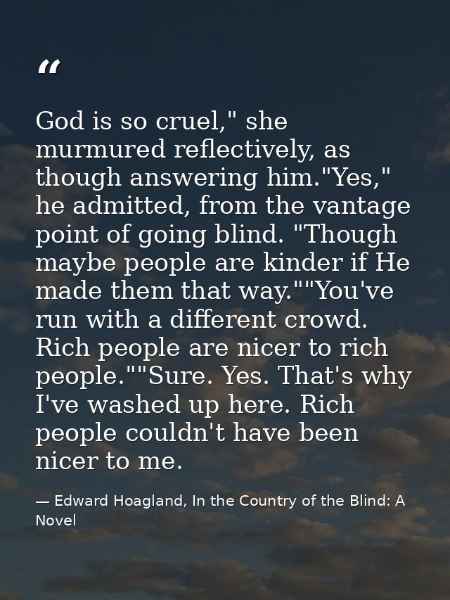 God is so cruel," she murmured reflectively, as though answering him."Yes," he admitted, from the vantage point of going — Edward Hoagland, In the Country of the Blind: A Novel