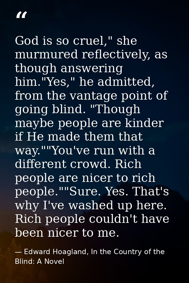 God is so cruel," she murmured reflectively, as though answering him."Yes," he admitted, from the vantage point of going — Edward Hoagland, In the Country of the Blind: A Novel