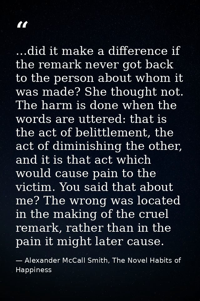 …did it make a difference if the remark never got back to the person about whom it was made? She thought not. The harm i — Alexander McCall Smith, The Novel Habits of Happiness