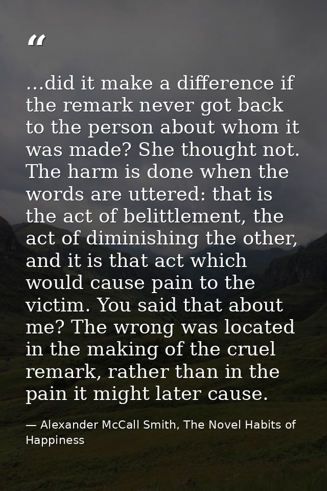 …did it make a difference if the remark never got back to the person about whom it was made? She thought not. The harm i — Alexander McCall Smith, The Novel Habits of Happiness