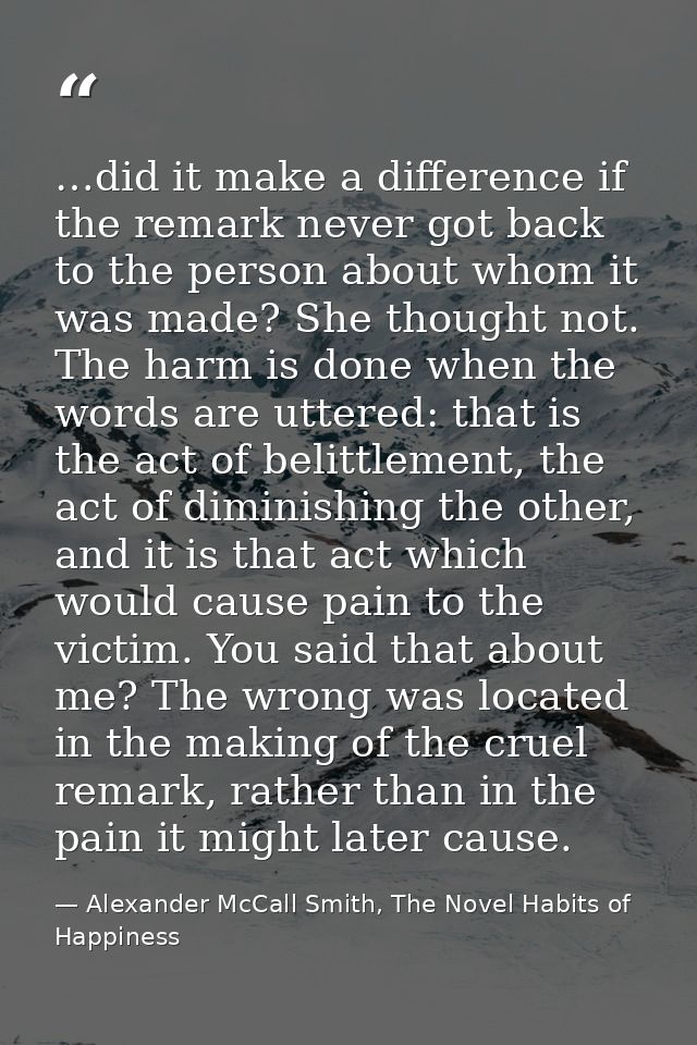 …did it make a difference if the remark never got back to the person about whom it was made? She thought not. The harm i — Alexander McCall Smith, The Novel Habits of Happiness