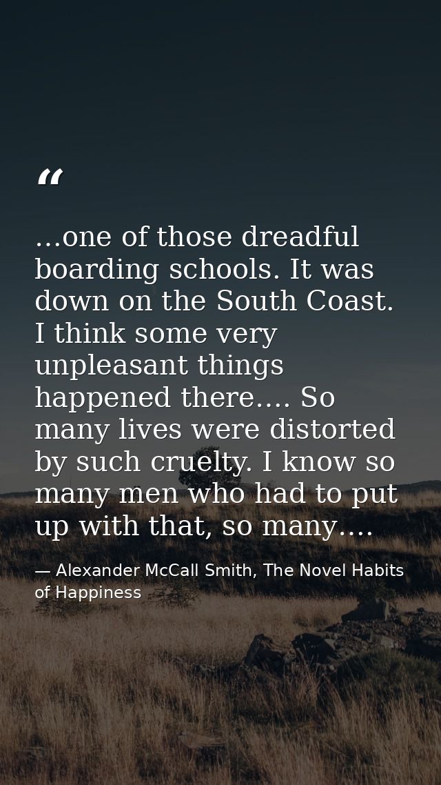 …one of those dreadful boarding schools. It was down on the South Coast. I think some very unpleasant things happened th — Alexander McCall Smith, The Novel Habits of Happiness
