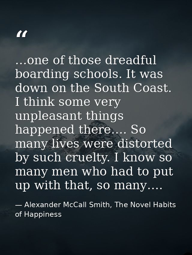 …one of those dreadful boarding schools. It was down on the South Coast. I think some very unpleasant things happened th — Alexander McCall Smith, The Novel Habits of Happiness