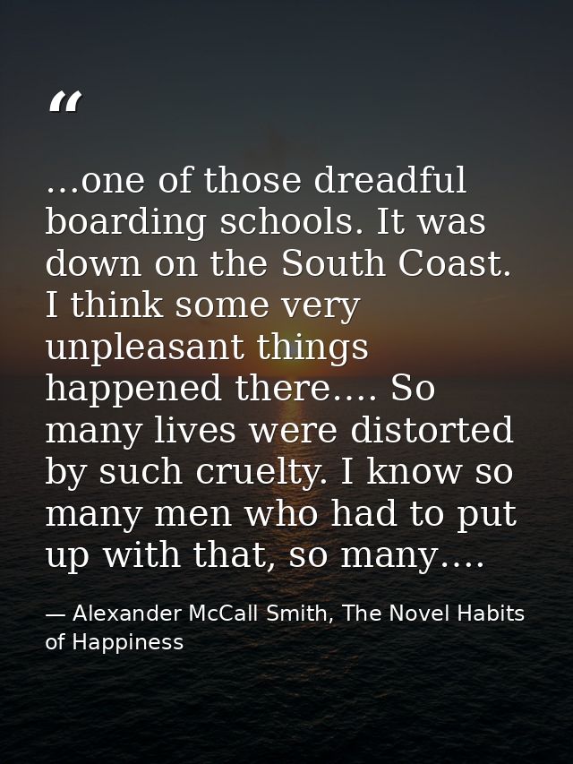…one of those dreadful boarding schools. It was down on the South Coast. I think some very unpleasant things happened th — Alexander McCall Smith, The Novel Habits of Happiness