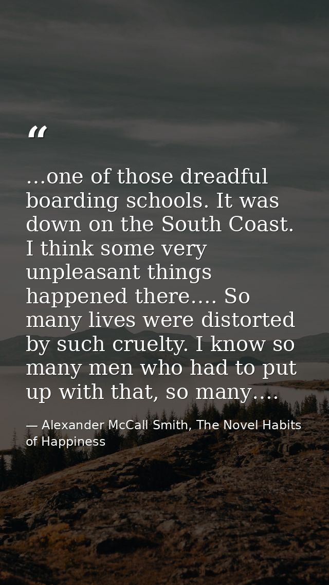 …one of those dreadful boarding schools. It was down on the South Coast. I think some very unpleasant things happened th — Alexander McCall Smith, The Novel Habits of Happiness