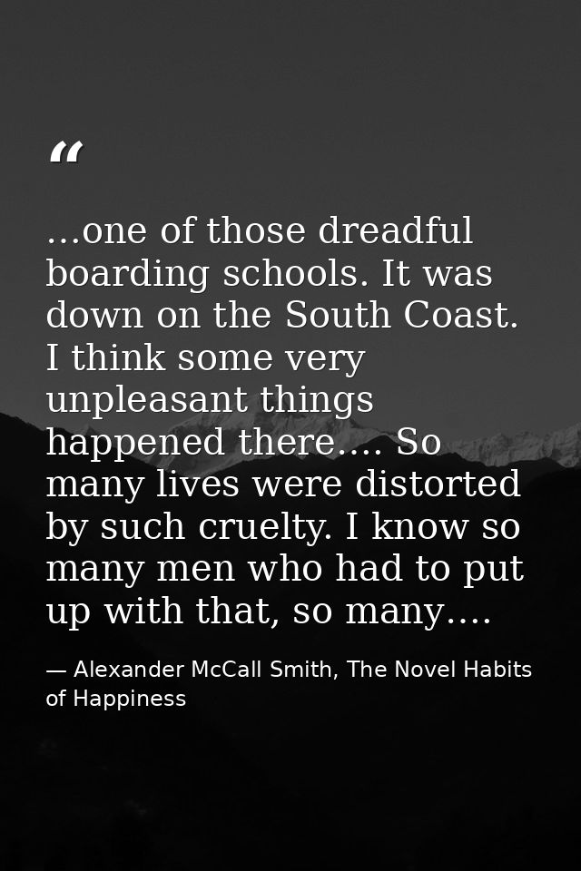 …one of those dreadful boarding schools. It was down on the South Coast. I think some very unpleasant things happened th — Alexander McCall Smith, The Novel Habits of Happiness