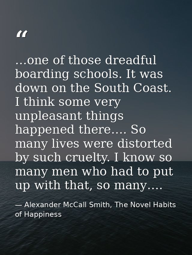 …one of those dreadful boarding schools. It was down on the South Coast. I think some very unpleasant things happened th — Alexander McCall Smith, The Novel Habits of Happiness
