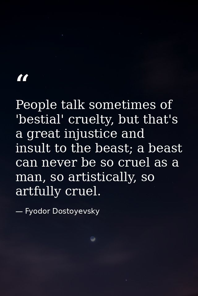 People talk sometimes of 'bestial' cruelty, but that's a great injustice and insult to the beast; a beast can never be s — Fyodor Dostoyevsky