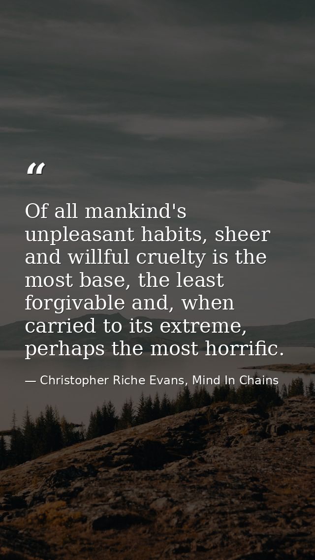 Of all mankind's unpleasant habits, sheer and willful cruelty is the most base, the least forgivable and, when carried t — Christopher Riche Evans, Mind In Chains