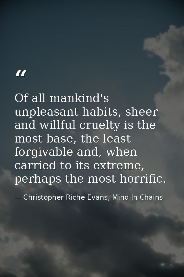 Of all mankind's unpleasant habits, sheer and willful cruelty is the most base, the least forgivable and, when carried t — Christopher Riche Evans, Mind In Chains