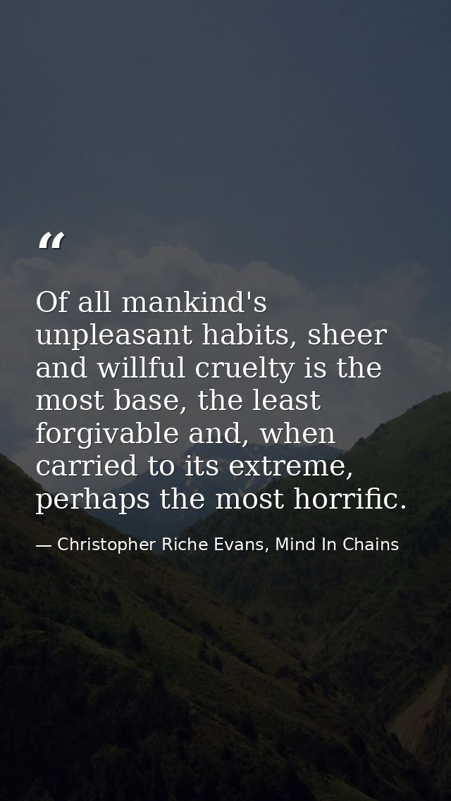 Of all mankind's unpleasant habits, sheer and willful cruelty is the most base, the least forgivable and, when carried t — Christopher Riche Evans, Mind In Chains