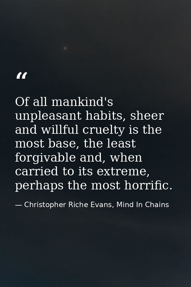 Of all mankind's unpleasant habits, sheer and willful cruelty is the most base, the least forgivable and, when carried t — Christopher Riche Evans, Mind In Chains