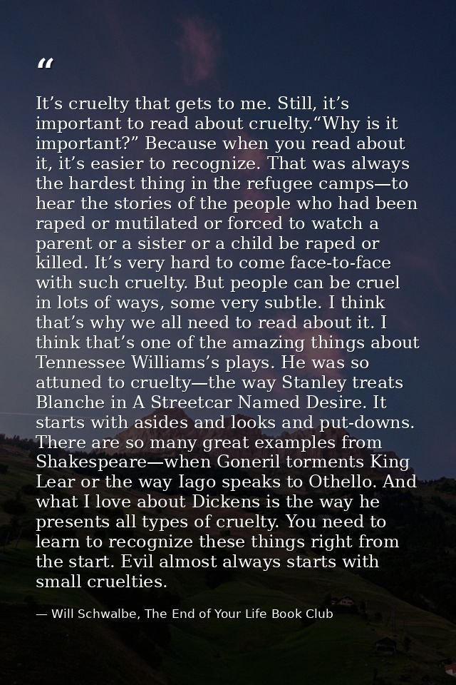 It’s cruelty that gets to me. Still, it’s important to read about cruelty.“Why is it important?” Because when you read a — Will Schwalbe, The End of Your Life Book Club