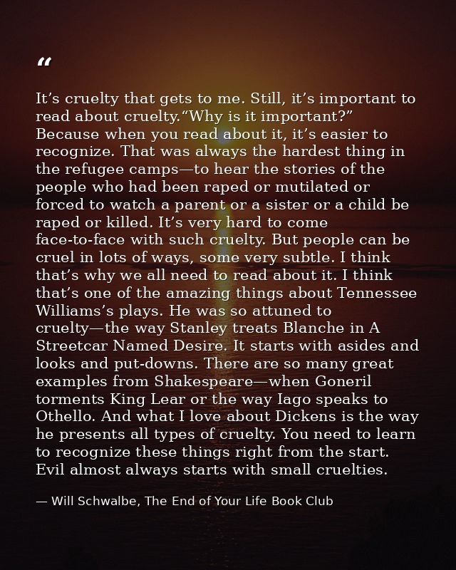 It’s cruelty that gets to me. Still, it’s important to read about cruelty.“Why is it important?” Because when you read a — Will Schwalbe, The End of Your Life Book Club