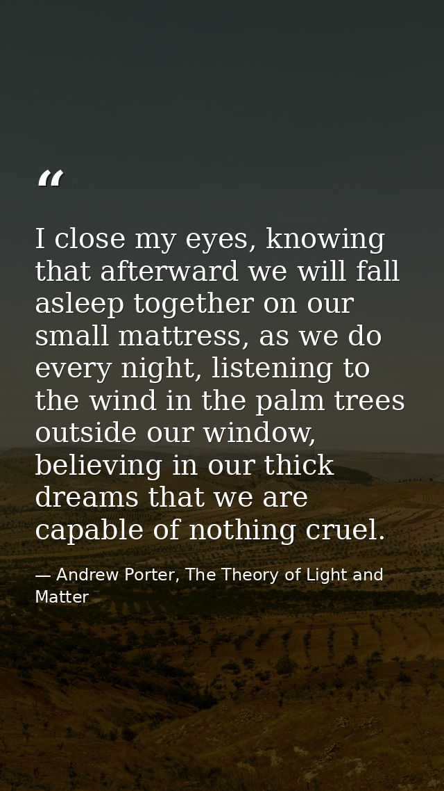 I close my eyes, knowing that afterward we will fall asleep together on our small mattress, as we do every night, listen — Andrew Porter, The Theory of Light and Matter
