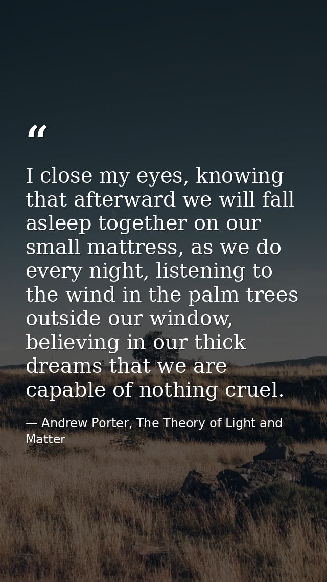 I close my eyes, knowing that afterward we will fall asleep together on our small mattress, as we do every night, listen — Andrew Porter, The Theory of Light and Matter