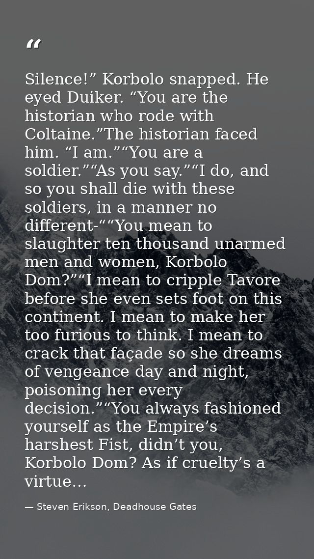 Silence!” Korbolo snapped. He eyed Duiker. “You are the historian who rode with Coltaine.”The historian faced him. “I am — Steven Erikson, Deadhouse Gates