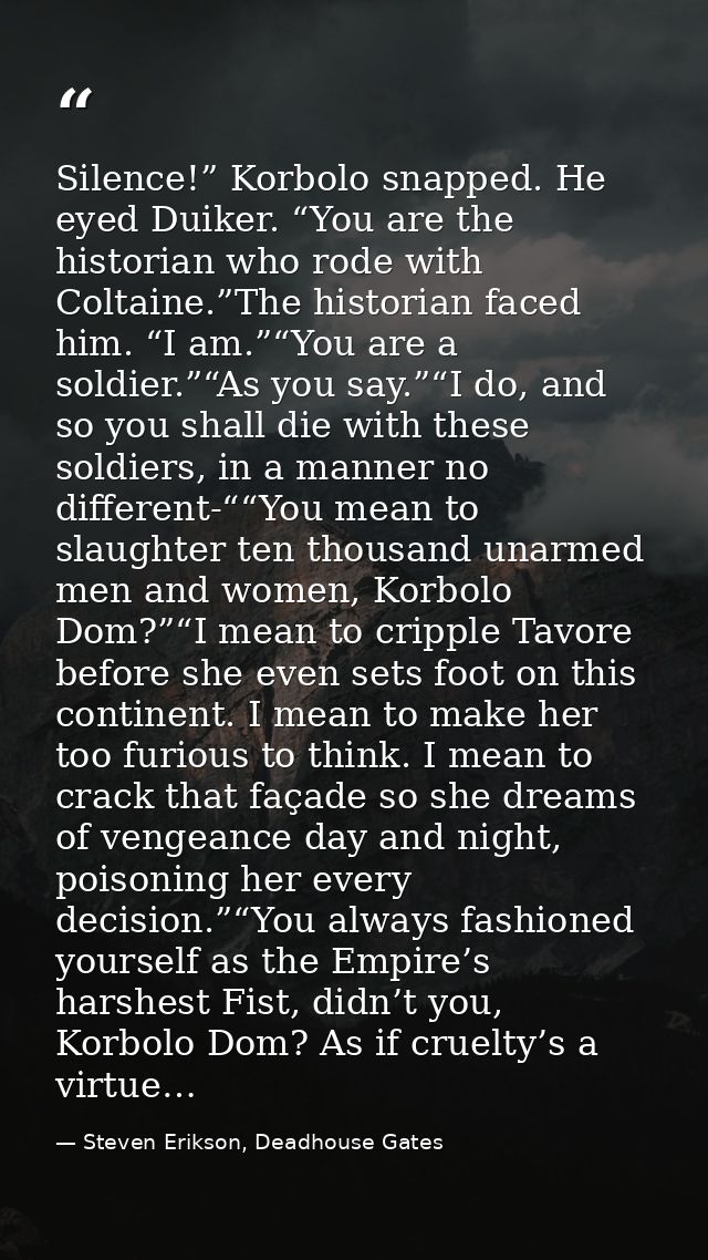 Silence!” Korbolo snapped. He eyed Duiker. “You are the historian who rode with Coltaine.”The historian faced him. “I am — Steven Erikson, Deadhouse Gates