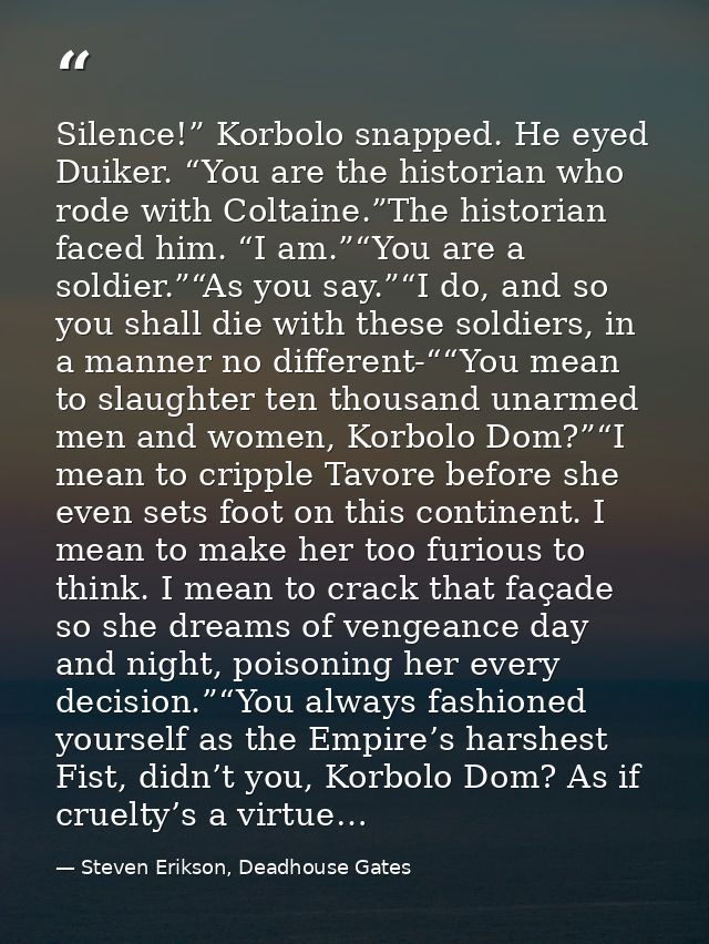 Silence!” Korbolo snapped. He eyed Duiker. “You are the historian who rode with Coltaine.”The historian faced him. “I am — Steven Erikson, Deadhouse Gates