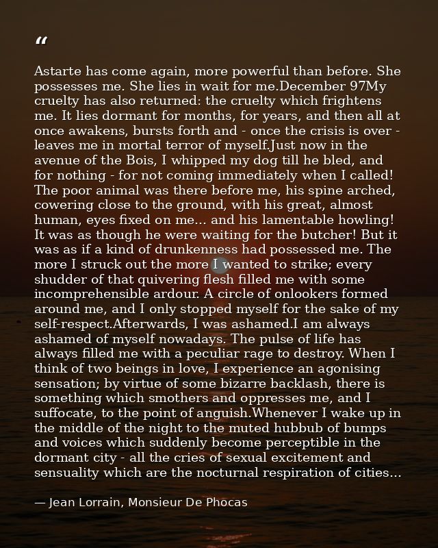 Astarte has come again, more powerful than before. She possesses me. She lies in wait for me.December 97My cruelty has a — Jean Lorrain, Monsieur De Phocas