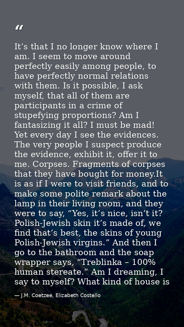 It’s that I no longer know where I am. I seem to move around perfectly easily among people, to have perfectly normal rel — J.M. Coetzee, Elizabeth Costello