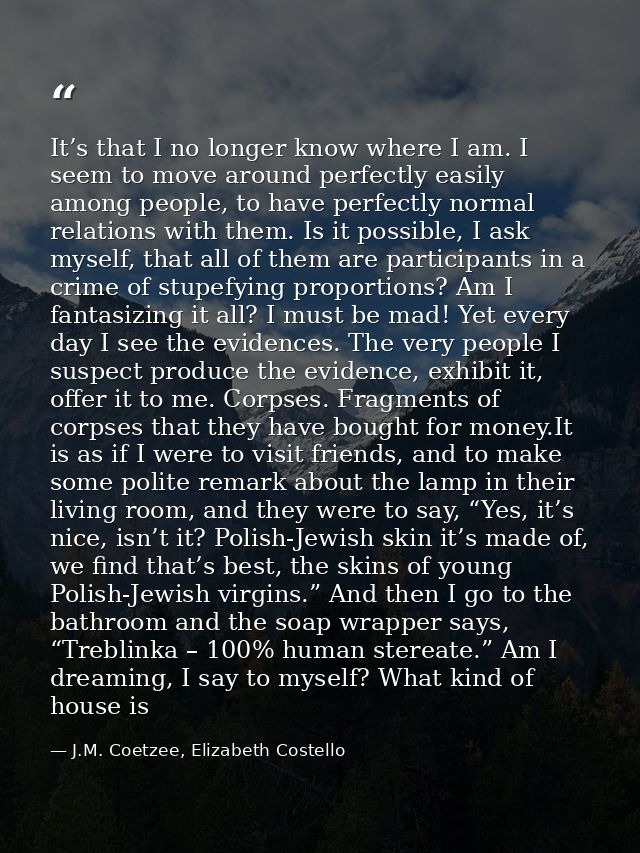 It’s that I no longer know where I am. I seem to move around perfectly easily among people, to have perfectly normal rel — J.M. Coetzee, Elizabeth Costello