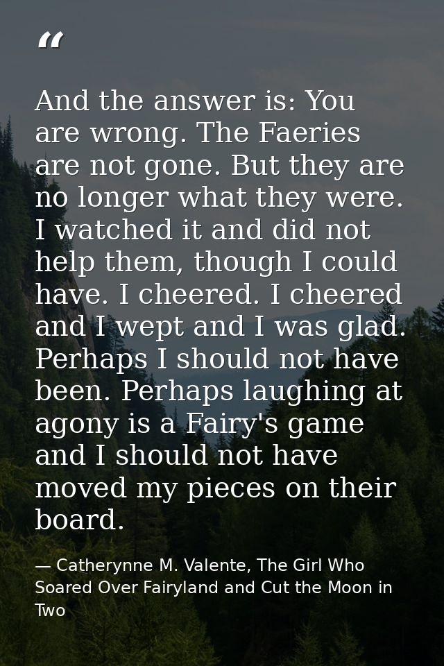 And the answer is: You are wrong. The Faeries are not gone. But they are no longer what they were. I watched it and did  — Catherynne M. Valente, The Girl Who Soared Over Fairyland and Cut the Moon in Two
