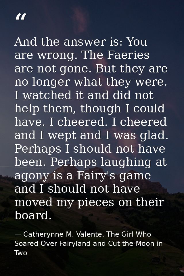 And the answer is: You are wrong. The Faeries are not gone. But they are no longer what they were. I watched it and did  — Catherynne M. Valente, The Girl Who Soared Over Fairyland and Cut the Moon in Two