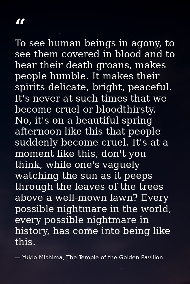 To see human beings in agony, to see them covered in blood and to hear their death groans, makes people humble. It makes — Yukio Mishima, The Temple of the Golden Pavilion