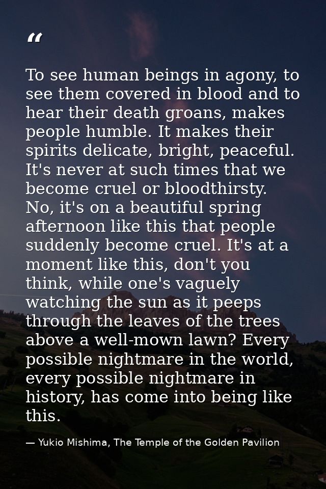 To see human beings in agony, to see them covered in blood and to hear their death groans, makes people humble. It makes — Yukio Mishima, The Temple of the Golden Pavilion