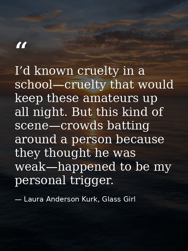 I’d known cruelty in a school—cruelty that would keep these amateurs up all night. But this kind of scene—crowds batting — Laura Anderson Kurk, Glass Girl
