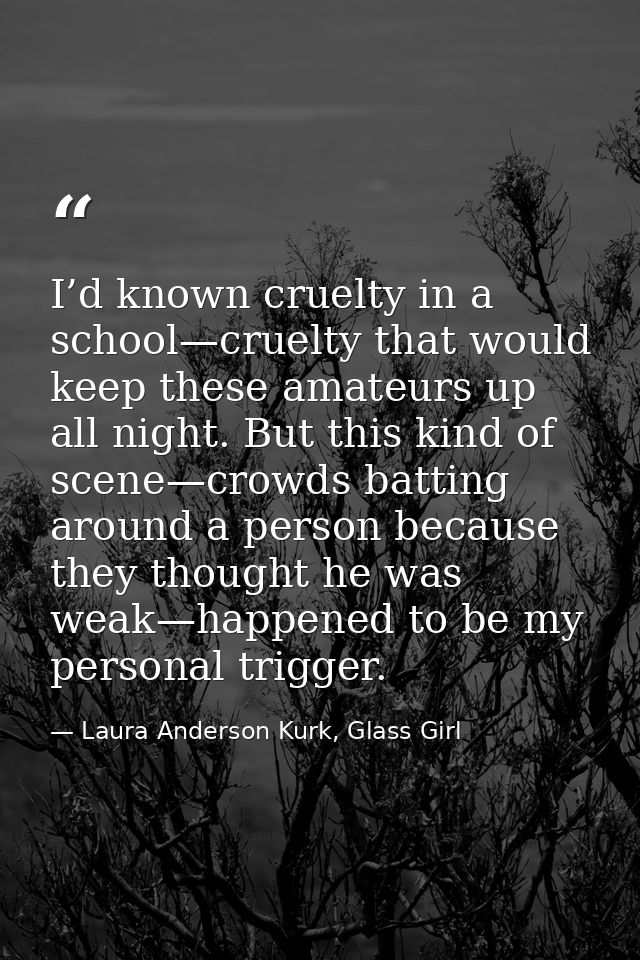 I’d known cruelty in a school—cruelty that would keep these amateurs up all night. But this kind of scene—crowds batting — Laura Anderson Kurk, Glass Girl