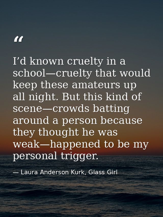 I’d known cruelty in a school—cruelty that would keep these amateurs up all night. But this kind of scene—crowds batting — Laura Anderson Kurk, Glass Girl
