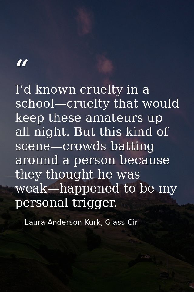 I’d known cruelty in a school—cruelty that would keep these amateurs up all night. But this kind of scene—crowds batting — Laura Anderson Kurk, Glass Girl