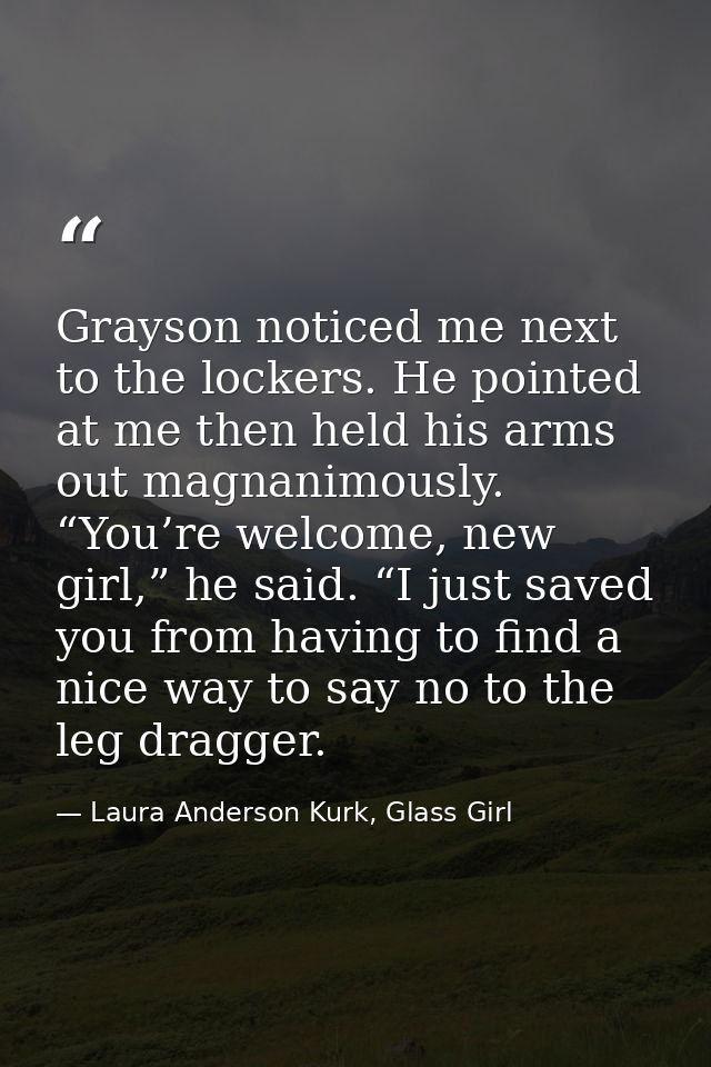 Grayson noticed me next to the lockers. He pointed at me then held his arms out magnanimously. “You’re welcome, new girl — Laura Anderson Kurk, Glass Girl