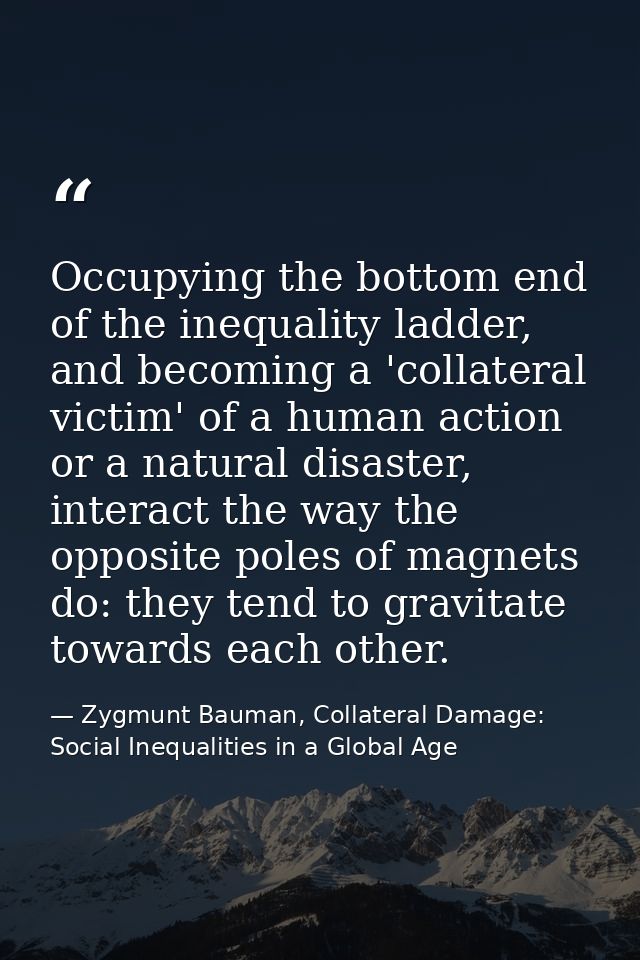 Occupying the bottom end of the inequality ladder, and becoming a 'collateral victim' of a human action or a natural dis — Zygmunt Bauman, Collateral Damage: Social Inequalities in a Global Age