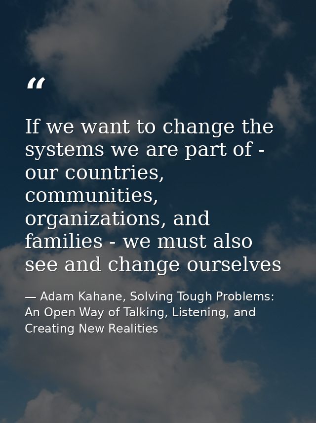 If we want to change the systems we are part of - our countries, communities, organizations, and families - we must also — Adam Kahane, Solving Tough Problems: An Open Way of Talking, Listening, and Creating New Realities
