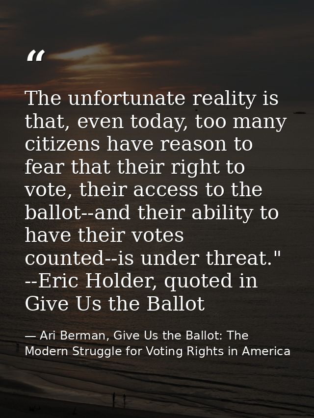 The unfortunate reality is that, even today, too many citizens have reason to fear that their right to vote, their acces — Ari Berman, Give Us the Ballot: The Modern Struggle for Voting Rights in America