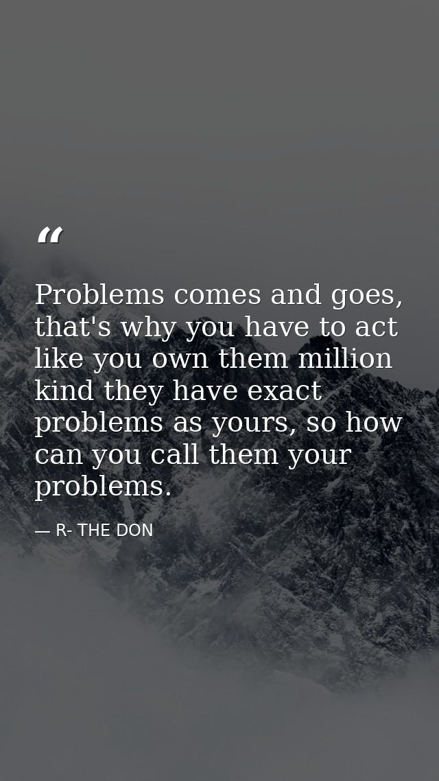 Problems comes and goes, that's why you have to act like you own them million kind they have exact problems as yours, so — R- THE DON
