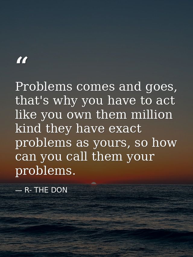 Problems comes and goes, that's why you have to act like you own them million kind they have exact problems as yours, so — R- THE DON