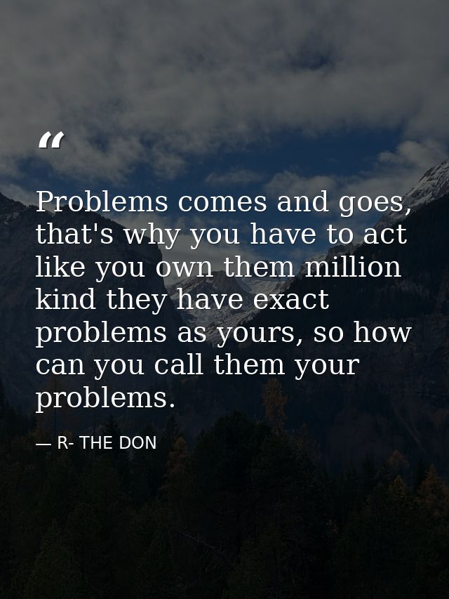 Problems comes and goes, that's why you have to act like you own them million kind they have exact problems as yours, so — R- THE DON