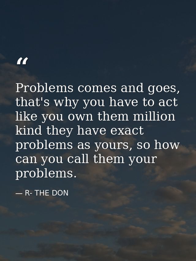 Problems comes and goes, that's why you have to act like you own them million kind they have exact problems as yours, so — R- THE DON