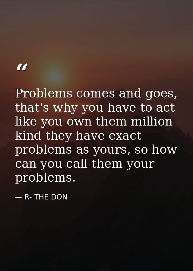 Problems comes and goes, that's why you have to act like you own them million kind they have exact problems as yours, so — R- THE DON