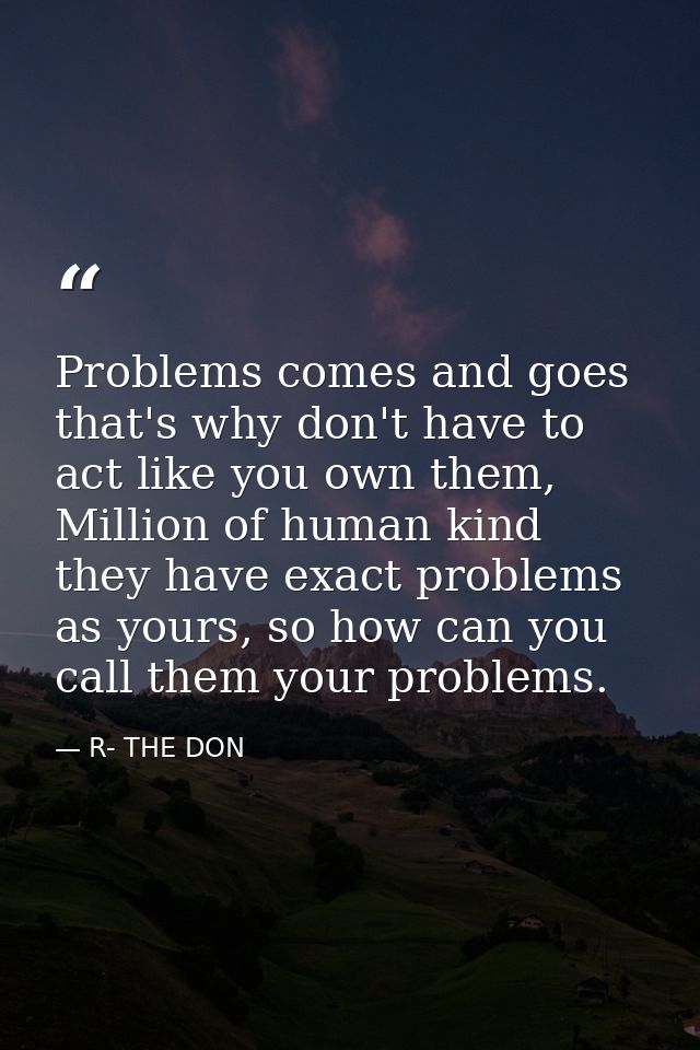 Problems comes and goes that's why don't have to act like you own them, Million of human kind they have exact problems a — R- THE DON