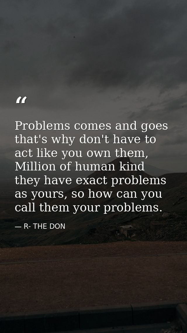 Problems comes and goes that's why don't have to act like you own them, Million of human kind they have exact problems a — R- THE DON