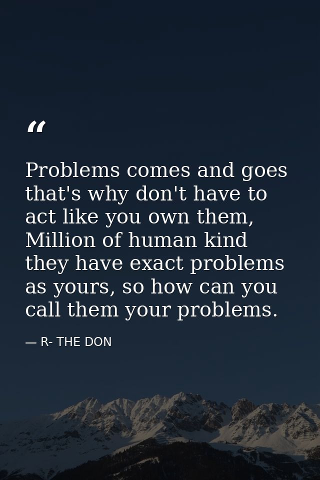 Problems comes and goes that's why don't have to act like you own them, Million of human kind they have exact problems a — R- THE DON