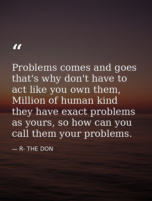 Problems comes and goes that's why don't have to act like you own them, Million of human kind they have exact problems a — R- THE DON